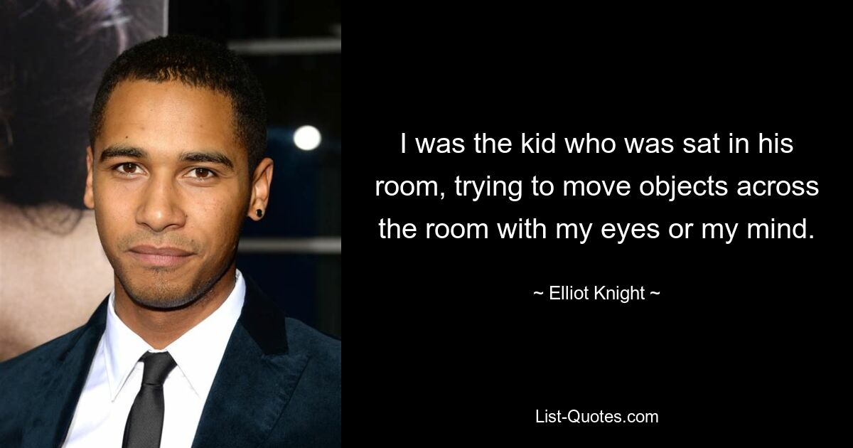 I was the kid who was sat in his room, trying to move objects across the room with my eyes or my mind. — © Elliot Knight