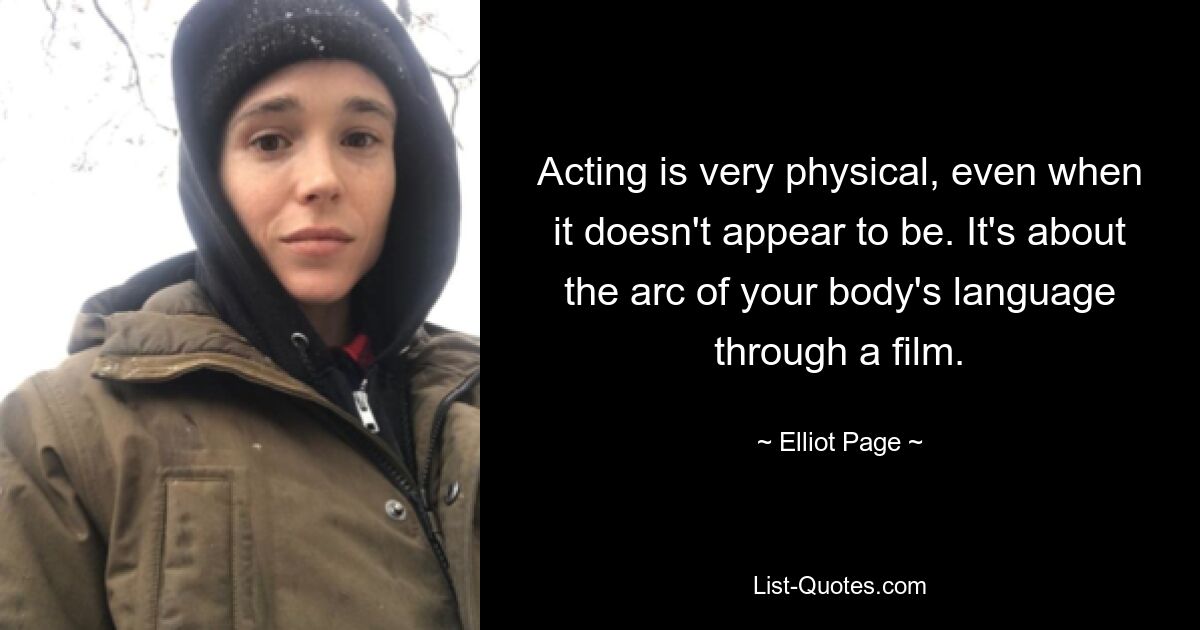 Acting is very physical, even when it doesn't appear to be. It's about the arc of your body's language through a film. — © Elliot Page