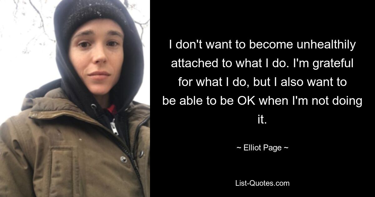 I don't want to become unhealthily attached to what I do. I'm grateful for what I do, but I also want to be able to be OK when I'm not doing it. — © Elliot Page