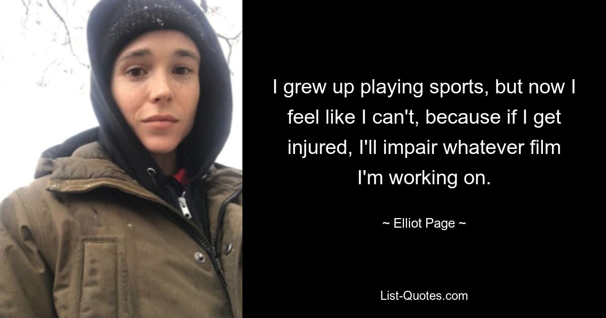 I grew up playing sports, but now I feel like I can't, because if I get injured, I'll impair whatever film I'm working on. — © Elliot Page