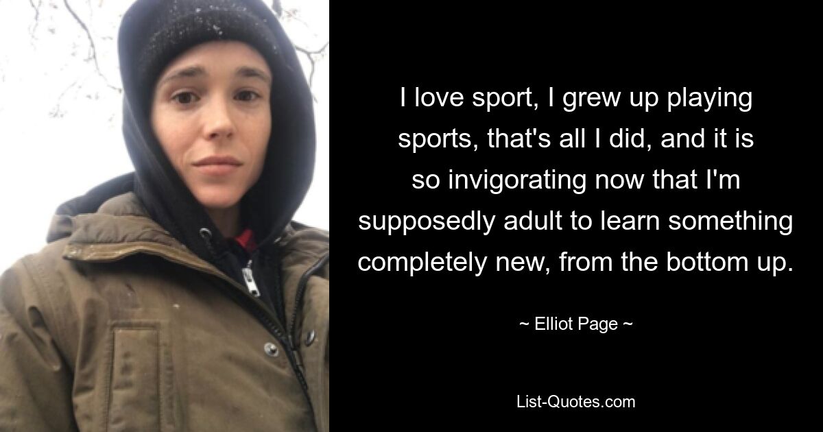 I love sport, I grew up playing sports, that's all I did, and it is so invigorating now that I'm supposedly adult to learn something completely new, from the bottom up. — © Elliot Page