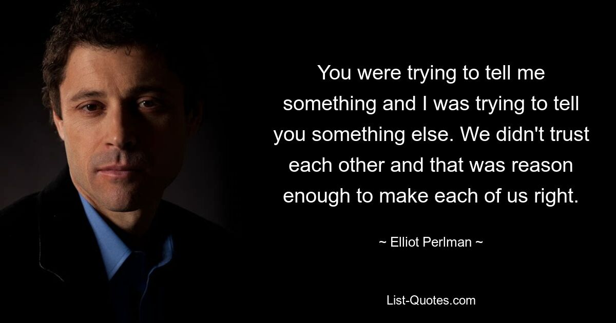 You were trying to tell me something and I was trying to tell you something else. We didn't trust each other and that was reason enough to make each of us right. — © Elliot Perlman