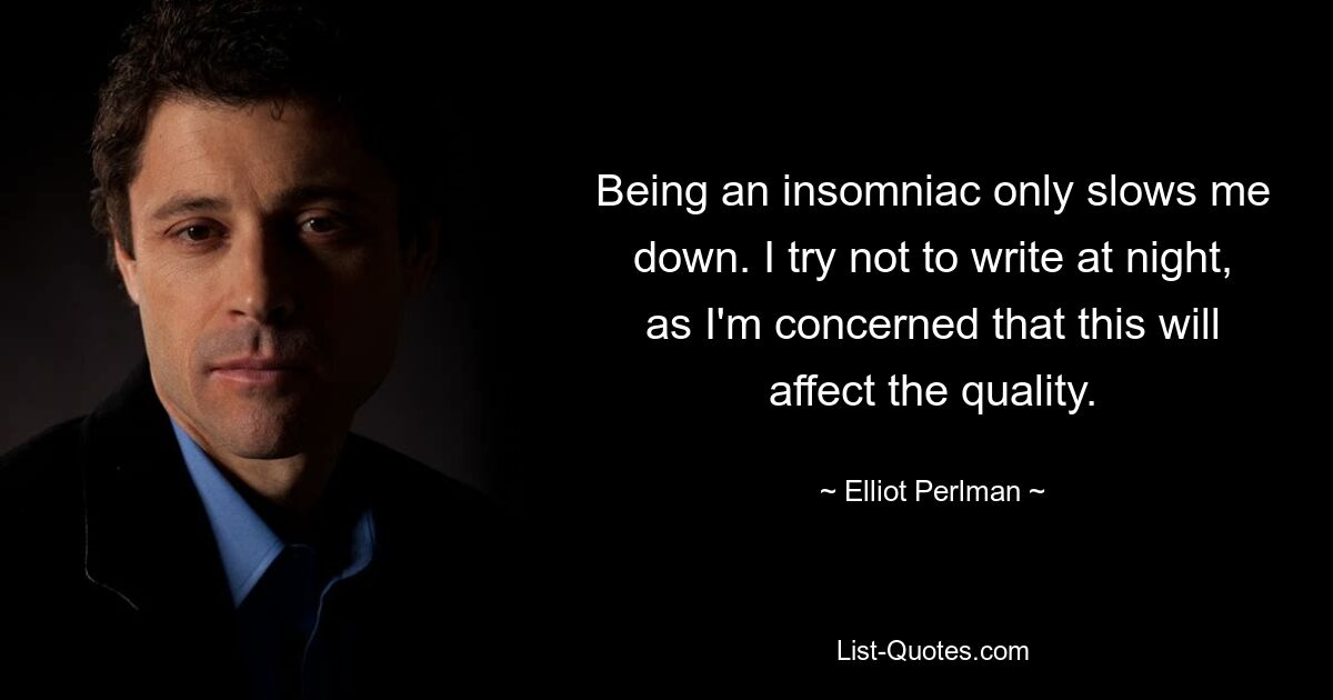 Being an insomniac only slows me down. I try not to write at night, as I'm concerned that this will affect the quality. — © Elliot Perlman