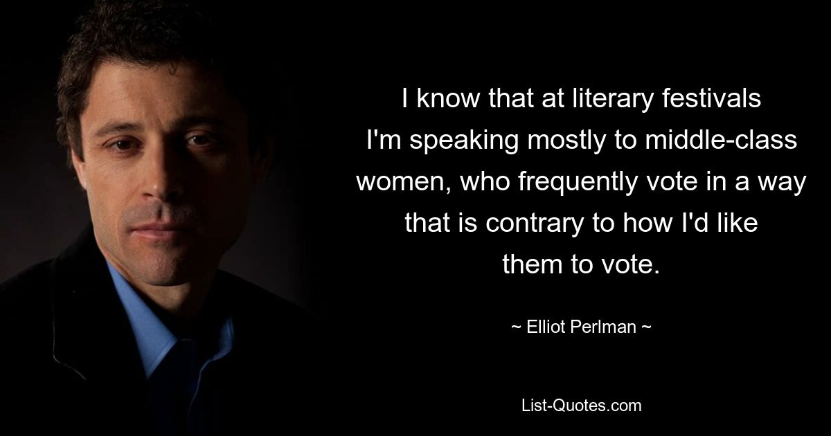 I know that at literary festivals I'm speaking mostly to middle-class women, who frequently vote in a way that is contrary to how I'd like them to vote. — © Elliot Perlman