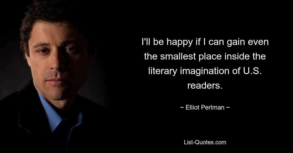 I'll be happy if I can gain even the smallest place inside the literary imagination of U.S. readers. — © Elliot Perlman