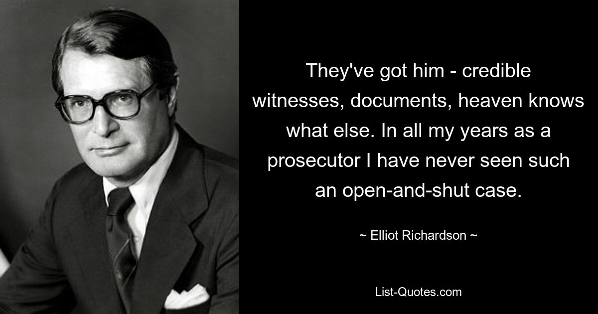 They've got him - credible witnesses, documents, heaven knows what else. In all my years as a prosecutor I have never seen such an open-and-shut case. — © Elliot Richardson