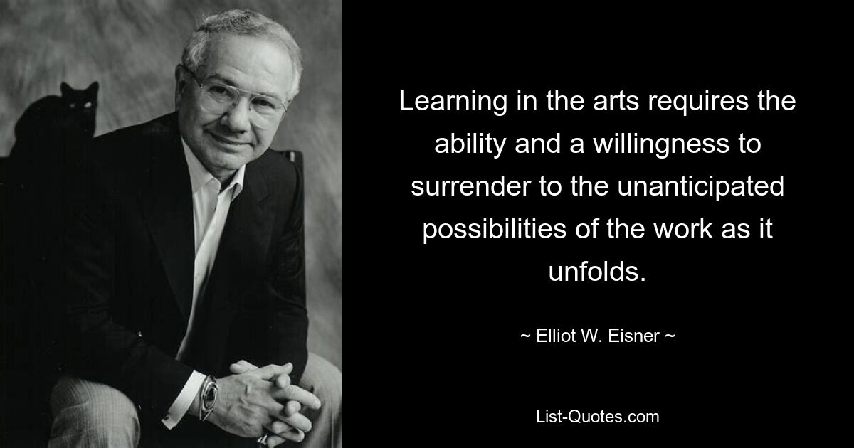 Learning in the arts requires the ability and a willingness to surrender to the unanticipated possibilities of the work as it unfolds. — © Elliot W. Eisner