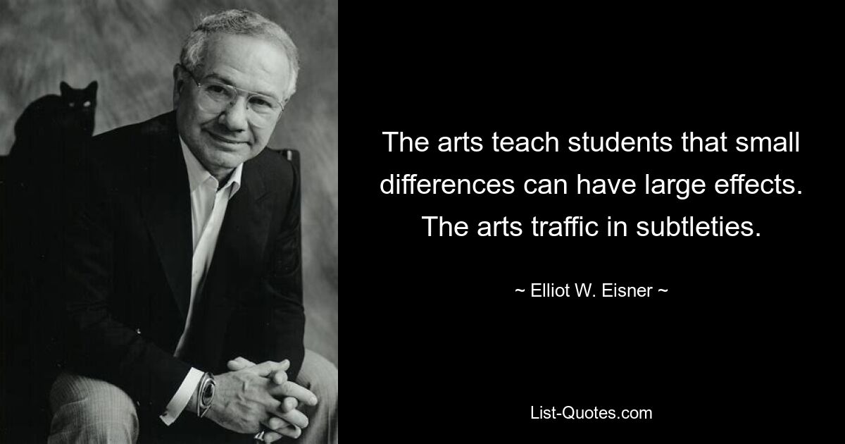 The arts teach students that small differences can have large effects. The arts traffic in subtleties. — © Elliot W. Eisner