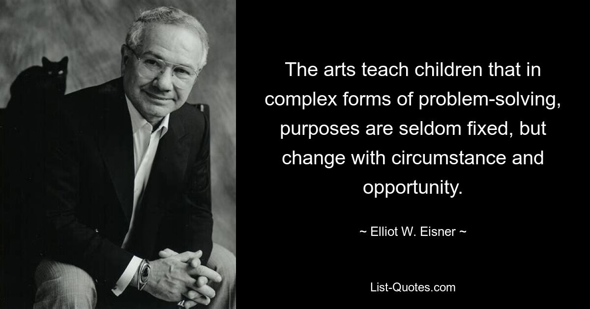 The arts teach children that in complex forms of problem-solving, purposes are seldom fixed, but change with circumstance and opportunity. — © Elliot W. Eisner