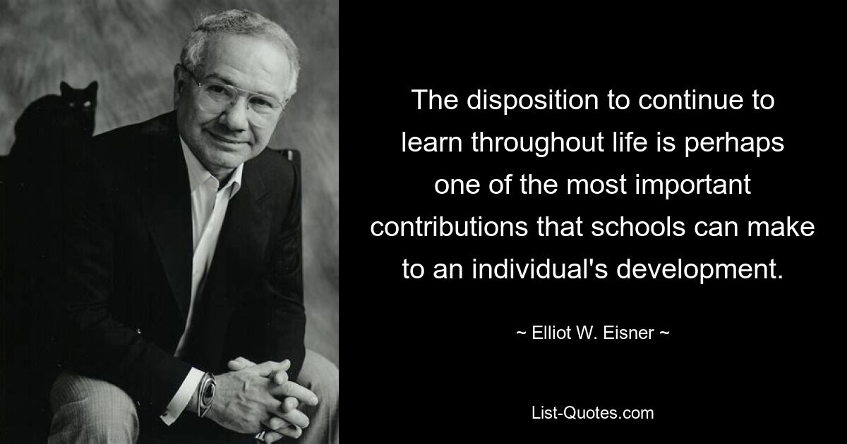 The disposition to continue to learn throughout life is perhaps one of the most important contributions that schools can make to an individual's development. — © Elliot W. Eisner