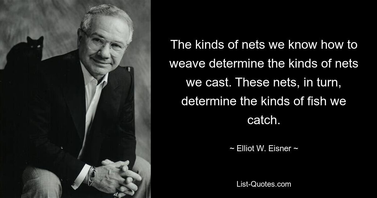 The kinds of nets we know how to weave determine the kinds of nets we cast. These nets, in turn, determine the kinds of fish we catch. — © Elliot W. Eisner