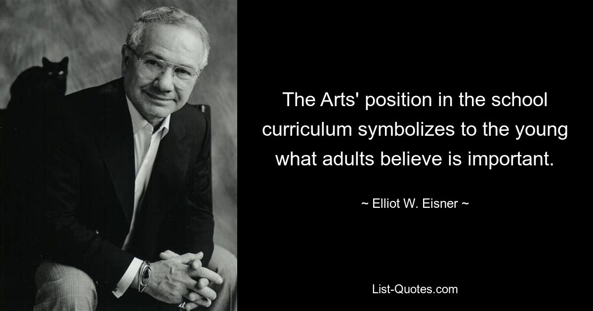 The Arts' position in the school curriculum symbolizes to the young what adults believe is important. — © Elliot W. Eisner