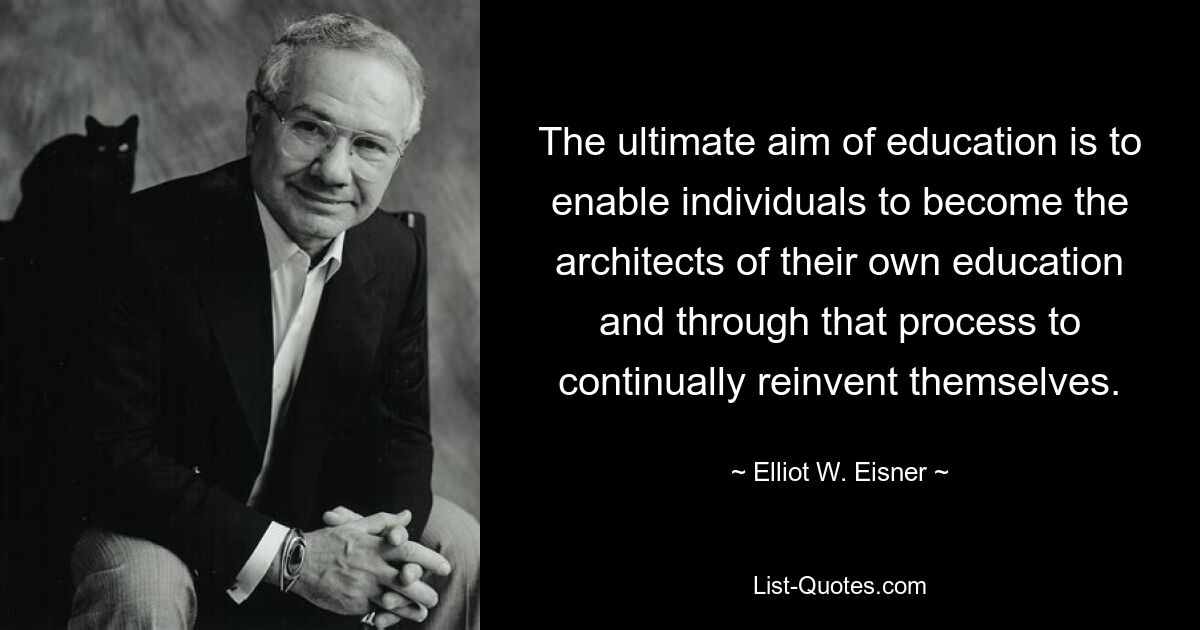 The ultimate aim of education is to enable individuals to become the architects of their own education and through that process to continually reinvent themselves. — © Elliot W. Eisner