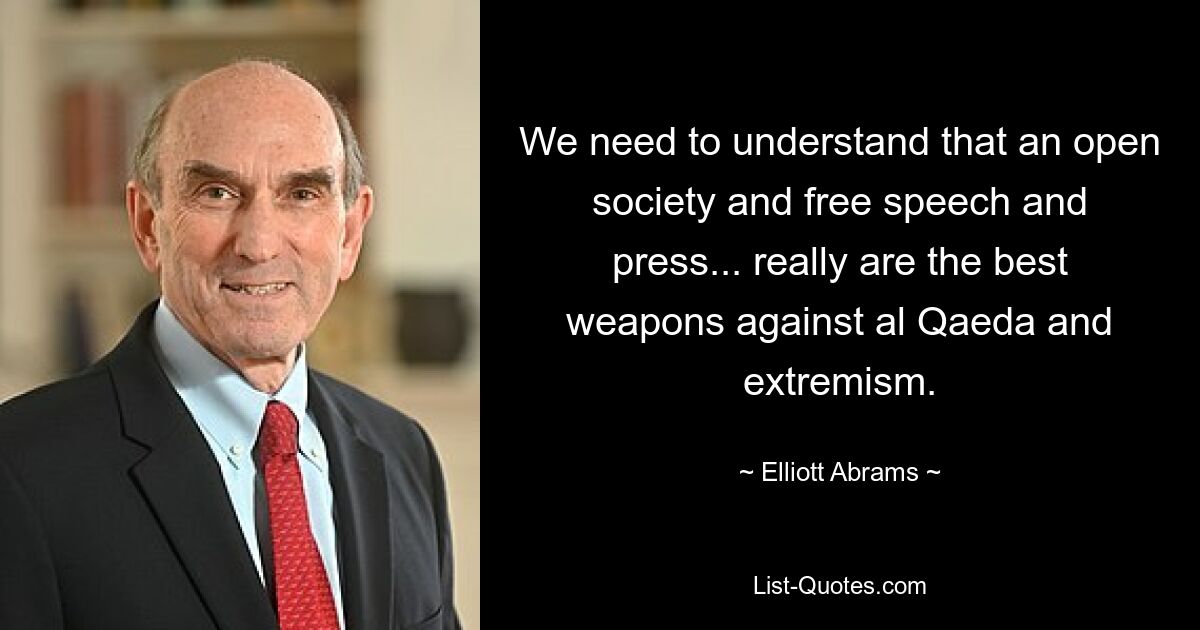 We need to understand that an open society and free speech and press... really are the best weapons against al Qaeda and extremism. — © Elliott Abrams