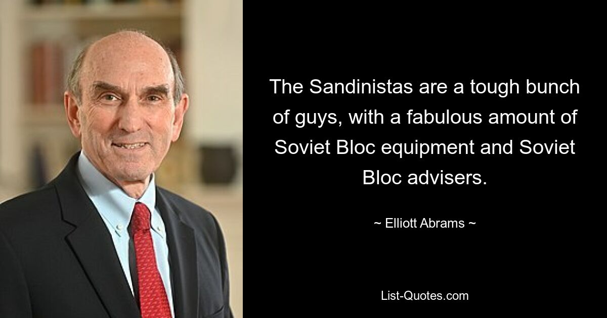 The Sandinistas are a tough bunch of guys, with a fabulous amount of Soviet Bloc equipment and Soviet Bloc advisers. — © Elliott Abrams