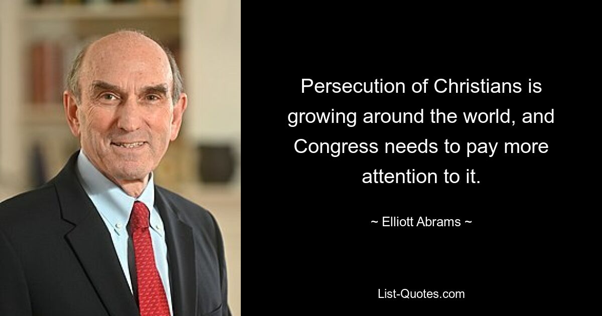 Persecution of Christians is growing around the world, and Congress needs to pay more attention to it. — © Elliott Abrams