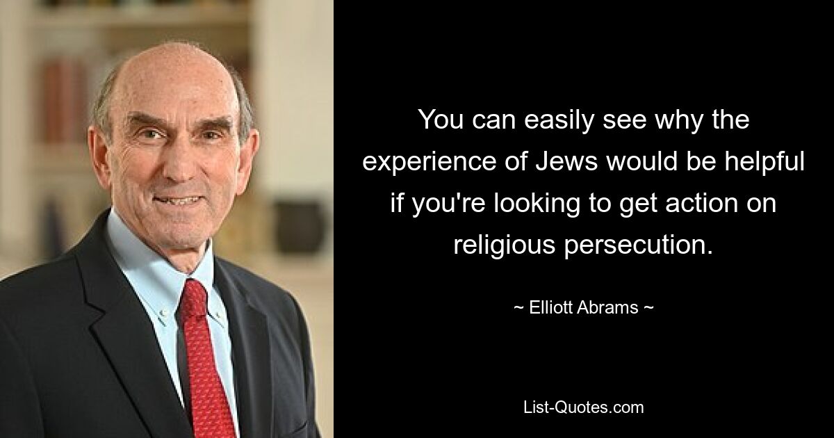 You can easily see why the experience of Jews would be helpful if you're looking to get action on religious persecution. — © Elliott Abrams