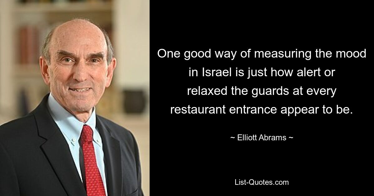 One good way of measuring the mood in Israel is just how alert or relaxed the guards at every restaurant entrance appear to be. — © Elliott Abrams