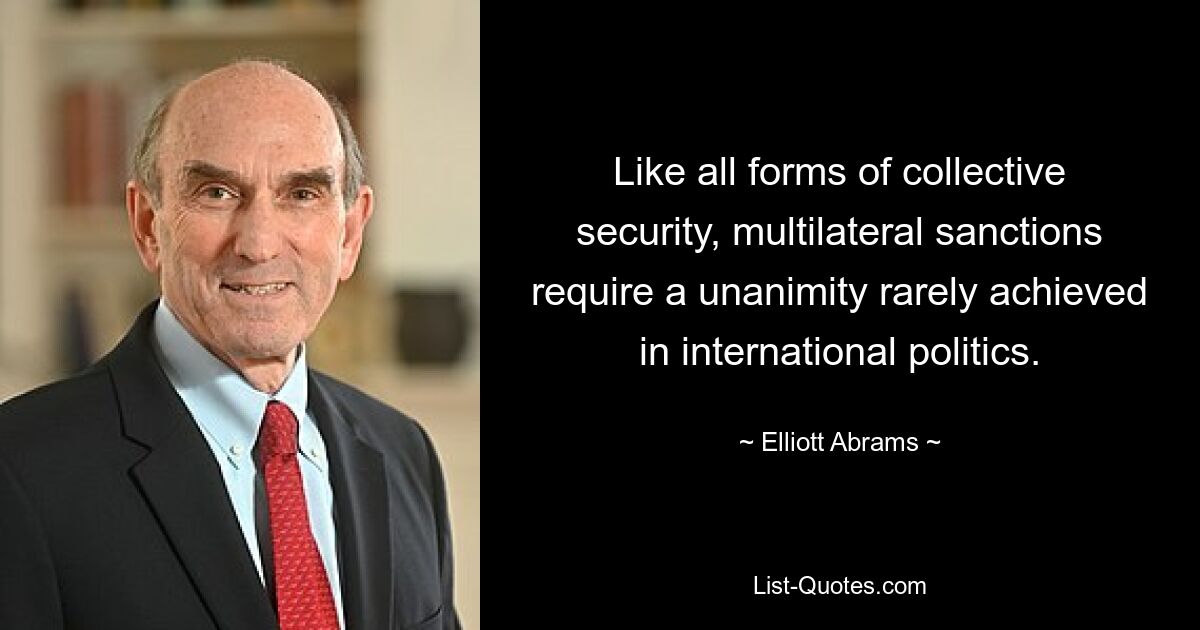 Like all forms of collective security, multilateral sanctions require a unanimity rarely achieved in international politics. — © Elliott Abrams