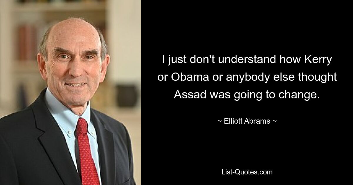 Ich verstehe einfach nicht, wie Kerry, Obama oder irgendjemand sonst dachten, dass Assad sich ändern würde. — © Elliott Abrams 