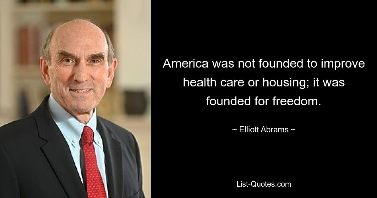 America was not founded to improve health care or housing; it was founded for freedom. — © Elliott Abrams