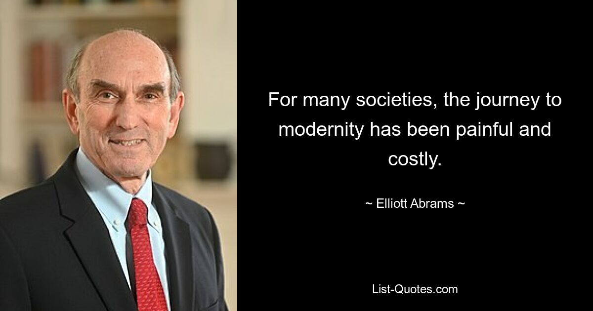 For many societies, the journey to modernity has been painful and costly. — © Elliott Abrams