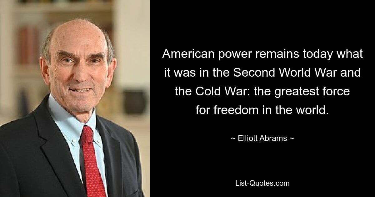 American power remains today what it was in the Second World War and the Cold War: the greatest force for freedom in the world. — © Elliott Abrams