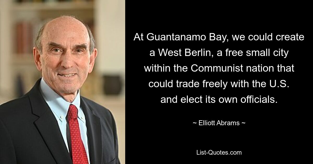 At Guantanamo Bay, we could create a West Berlin, a free small city within the Communist nation that could trade freely with the U.S. and elect its own officials. — © Elliott Abrams