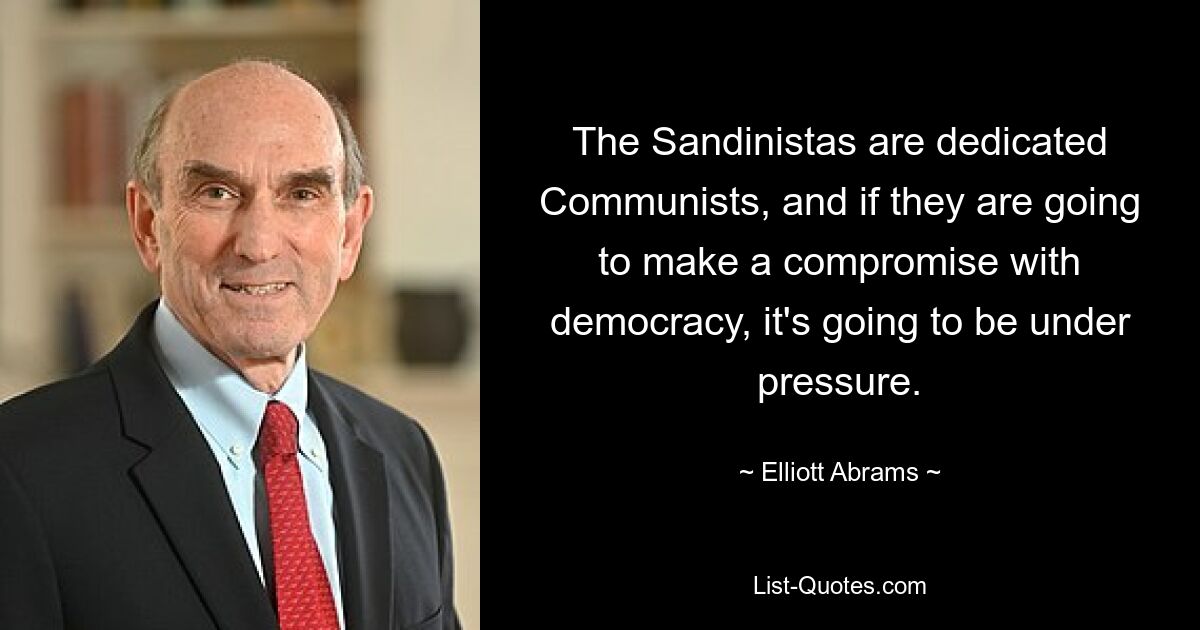 The Sandinistas are dedicated Communists, and if they are going to make a compromise with democracy, it's going to be under pressure. — © Elliott Abrams