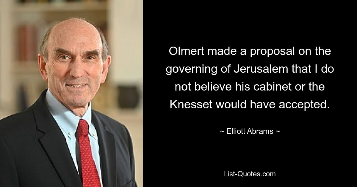 Olmert made a proposal on the governing of Jerusalem that I do not believe his cabinet or the Knesset would have accepted. — © Elliott Abrams