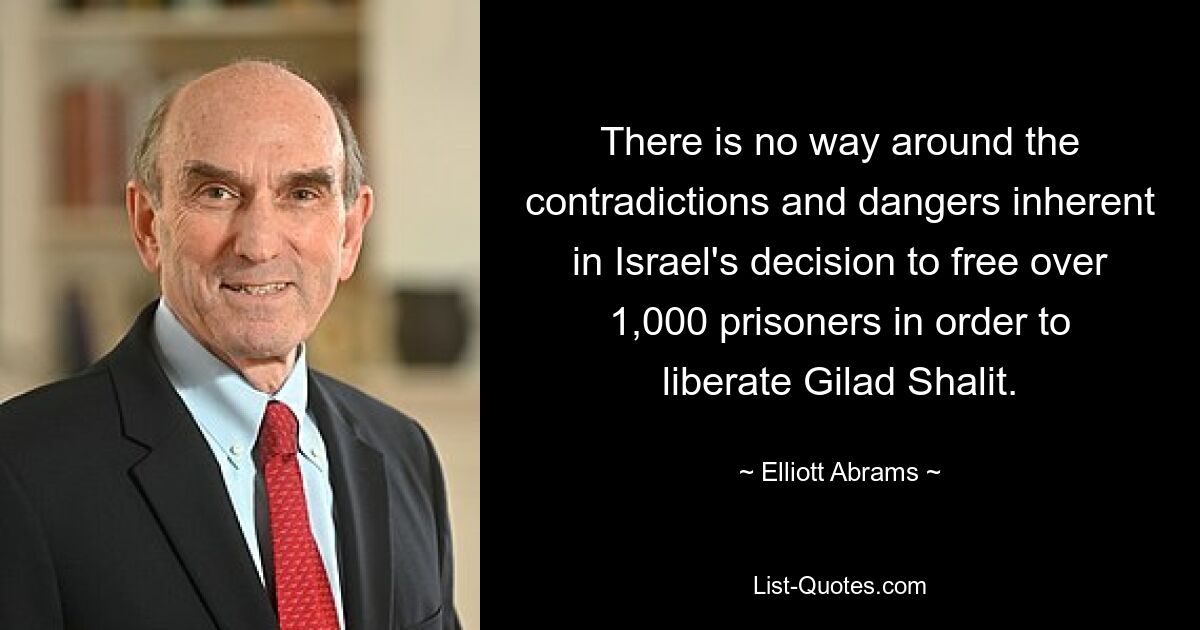 There is no way around the contradictions and dangers inherent in Israel's decision to free over 1,000 prisoners in order to liberate Gilad Shalit. — © Elliott Abrams