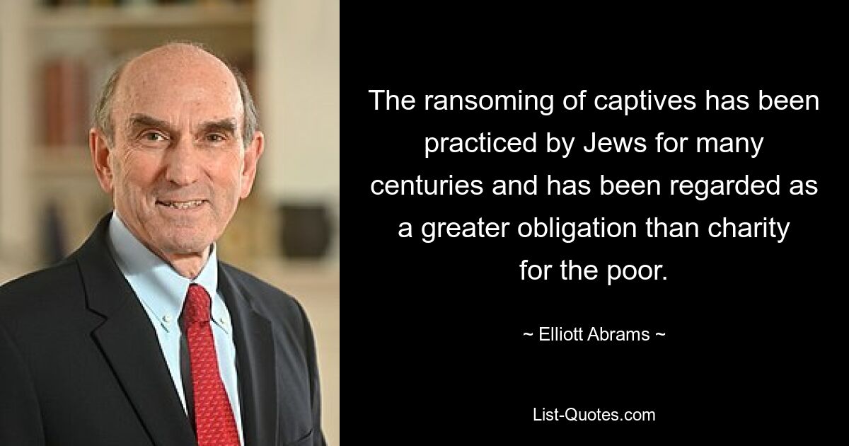 The ransoming of captives has been practiced by Jews for many centuries and has been regarded as a greater obligation than charity for the poor. — © Elliott Abrams