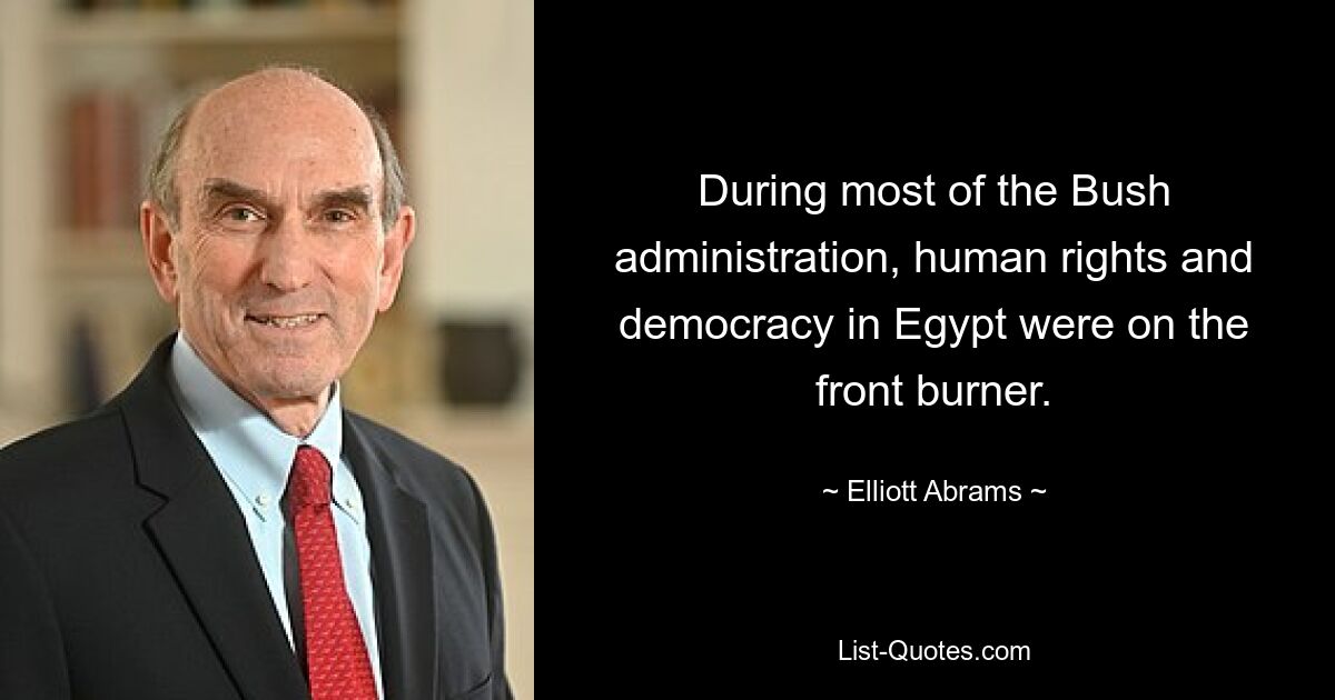 During most of the Bush administration, human rights and democracy in Egypt were on the front burner. — © Elliott Abrams