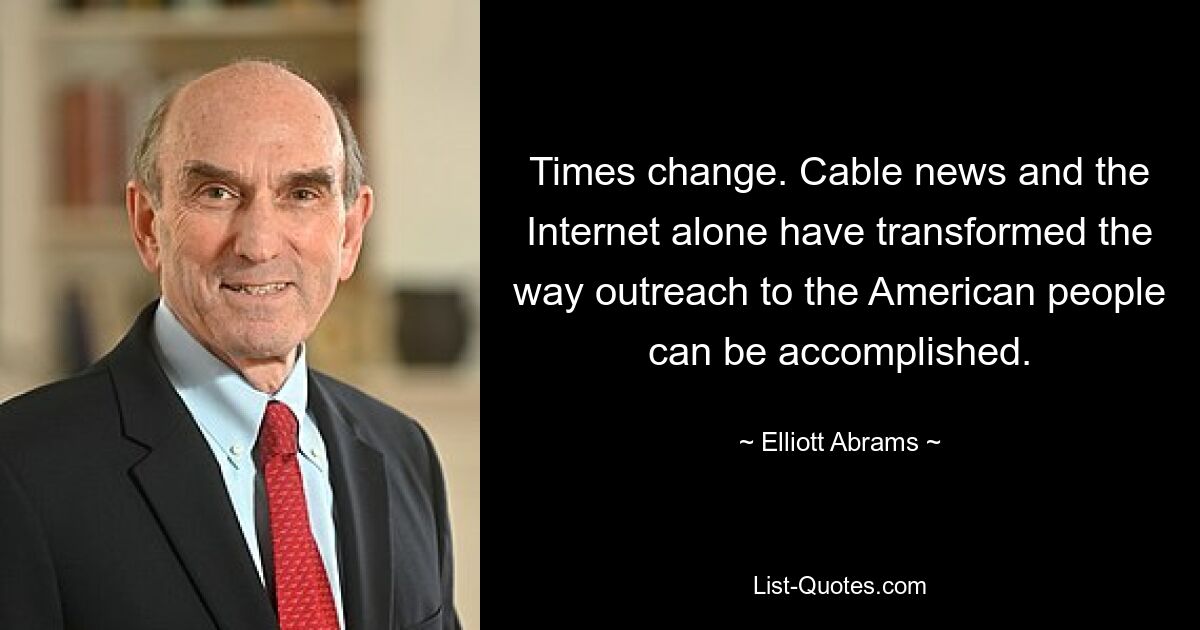 Times change. Cable news and the Internet alone have transformed the way outreach to the American people can be accomplished. — © Elliott Abrams