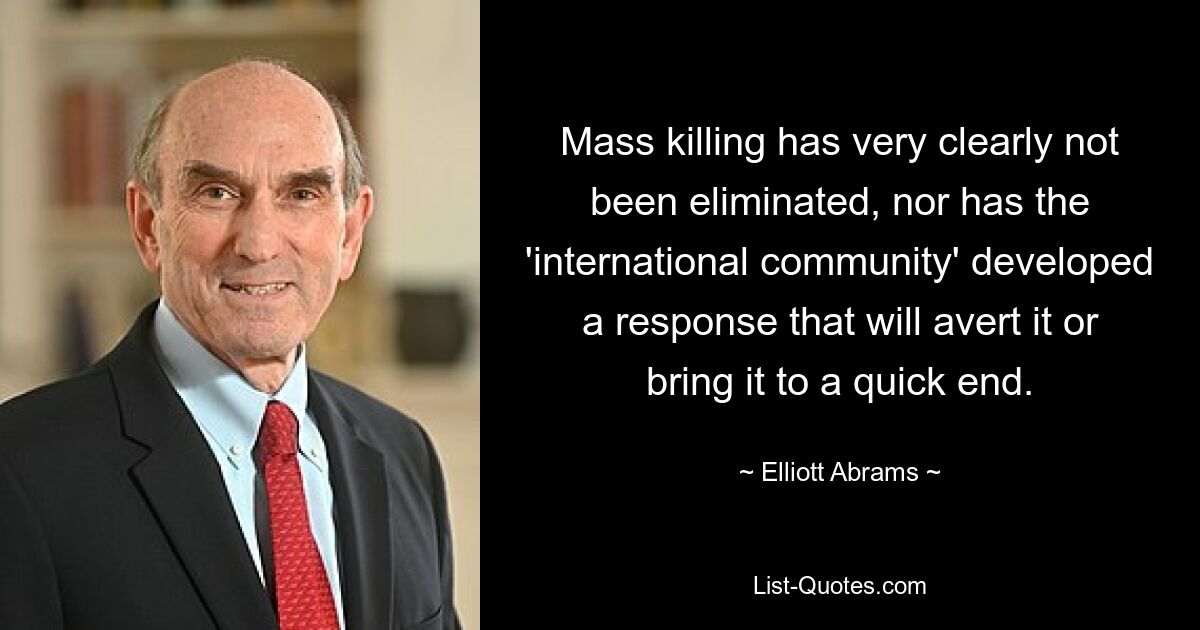 Mass killing has very clearly not been eliminated, nor has the 'international community' developed a response that will avert it or bring it to a quick end. — © Elliott Abrams