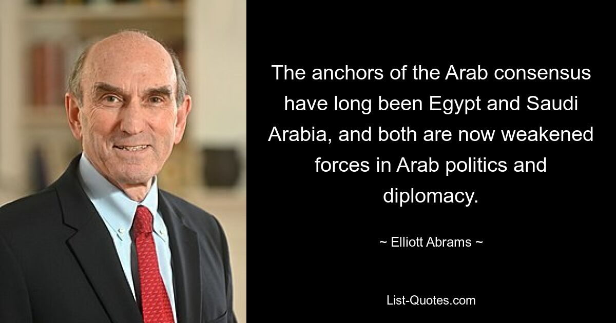 The anchors of the Arab consensus have long been Egypt and Saudi Arabia, and both are now weakened forces in Arab politics and diplomacy. — © Elliott Abrams