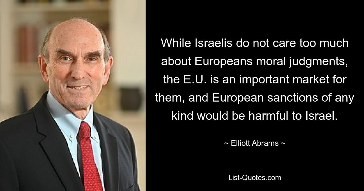 While Israelis do not care too much about Europeans moral judgments, the E.U. is an important market for them, and European sanctions of any kind would be harmful to Israel. — © Elliott Abrams