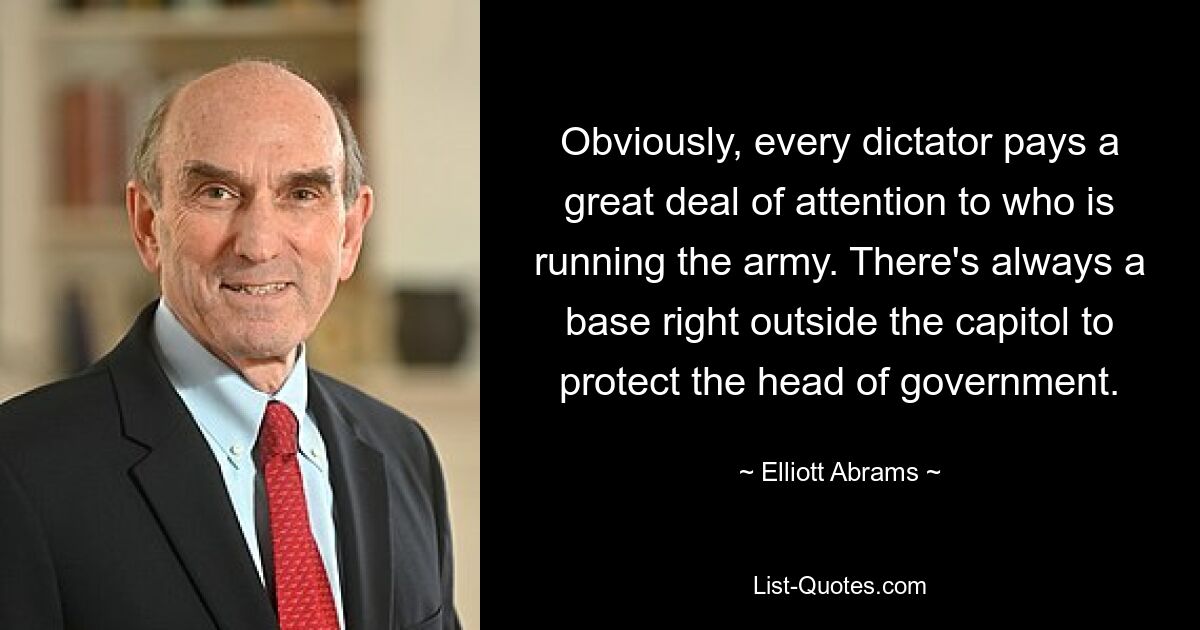 Obviously, every dictator pays a great deal of attention to who is running the army. There's always a base right outside the capitol to protect the head of government. — © Elliott Abrams