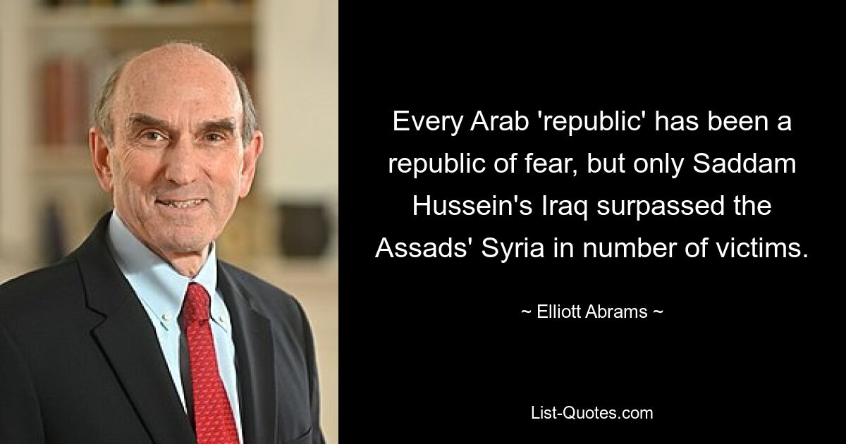 Every Arab 'republic' has been a republic of fear, but only Saddam Hussein's Iraq surpassed the Assads' Syria in number of victims. — © Elliott Abrams