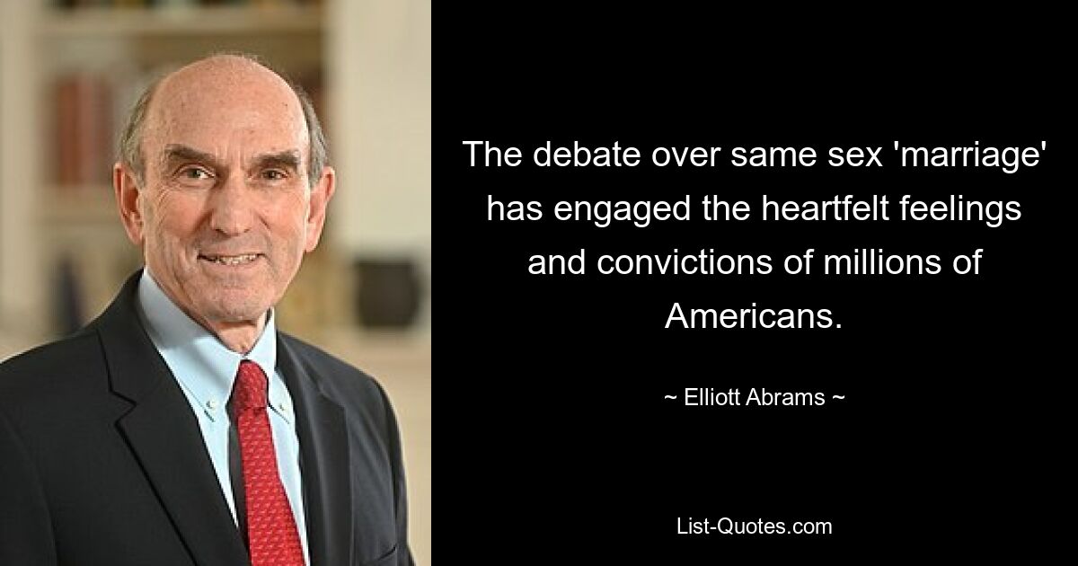 The debate over same sex 'marriage' has engaged the heartfelt feelings and convictions of millions of Americans. — © Elliott Abrams