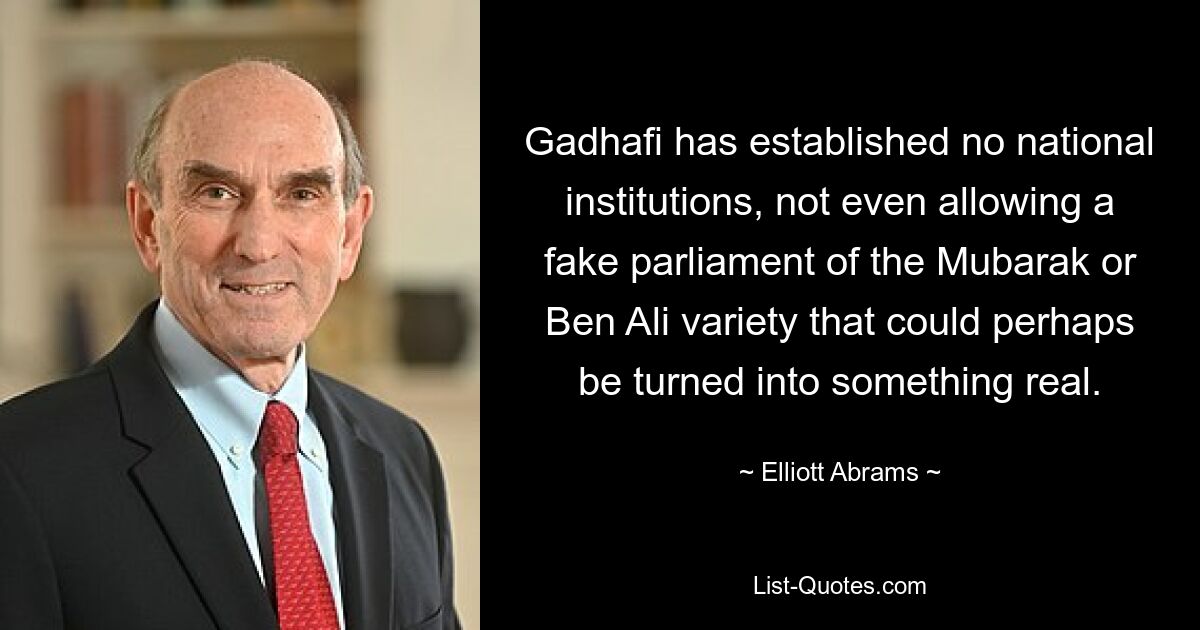 Gadhafi has established no national institutions, not even allowing a fake parliament of the Mubarak or Ben Ali variety that could perhaps be turned into something real. — © Elliott Abrams