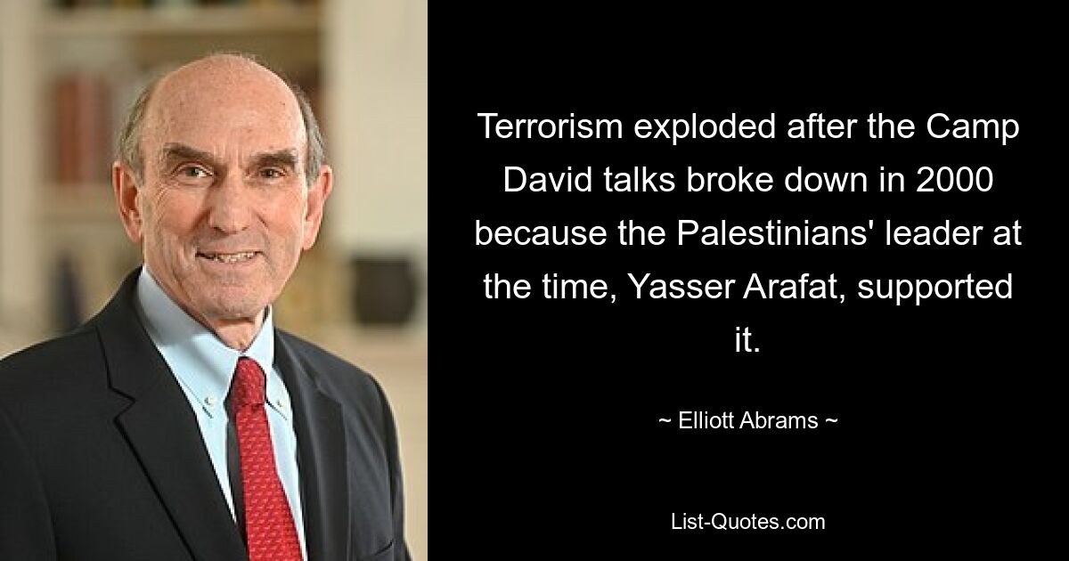 Terrorism exploded after the Camp David talks broke down in 2000 because the Palestinians' leader at the time, Yasser Arafat, supported it. — © Elliott Abrams