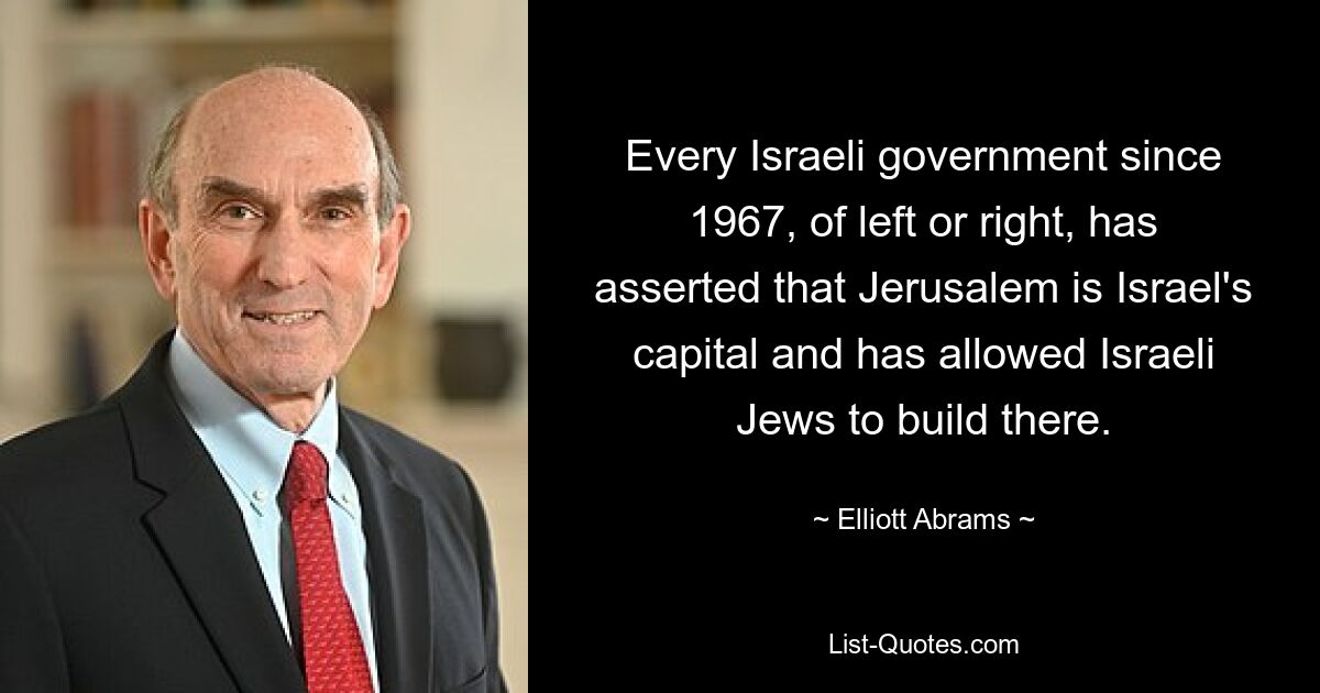 Every Israeli government since 1967, of left or right, has asserted that Jerusalem is Israel's capital and has allowed Israeli Jews to build there. — © Elliott Abrams