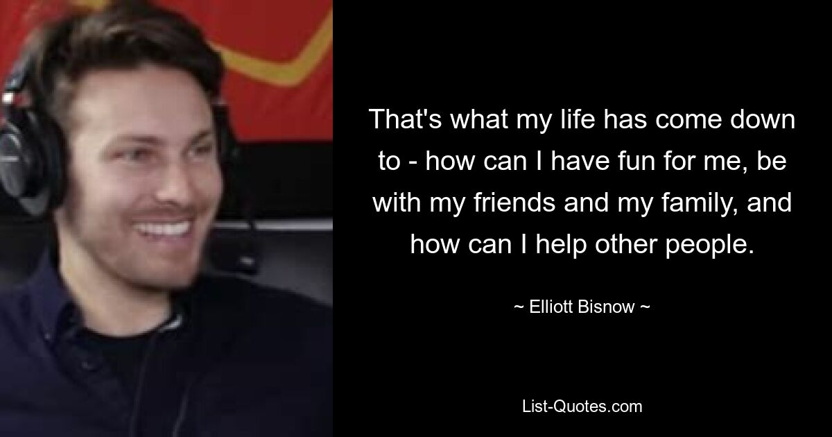 That's what my life has come down to - how can I have fun for me, be with my friends and my family, and how can I help other people. — © Elliott Bisnow