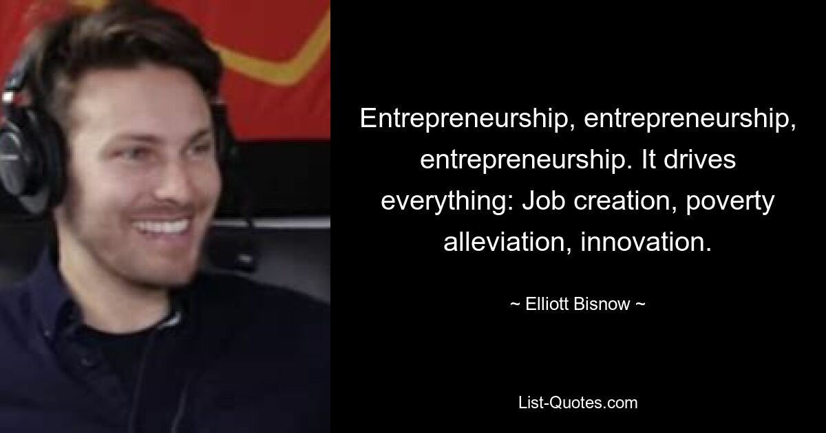 Entrepreneurship, entrepreneurship, entrepreneurship. It drives everything: Job creation, poverty alleviation, innovation. — © Elliott Bisnow