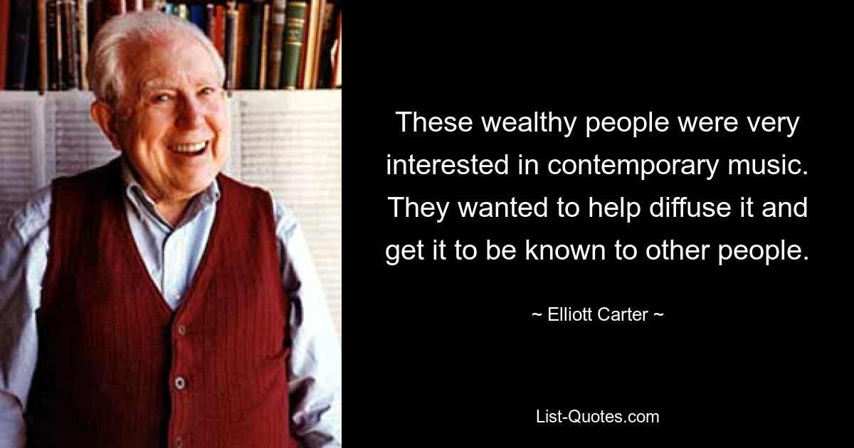 These wealthy people were very interested in contemporary music. They wanted to help diffuse it and get it to be known to other people. — © Elliott Carter