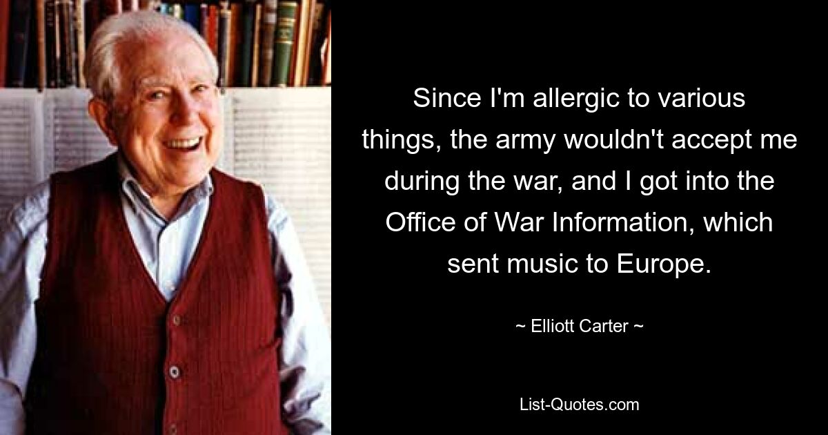 Since I'm allergic to various things, the army wouldn't accept me during the war, and I got into the Office of War Information, which sent music to Europe. — © Elliott Carter