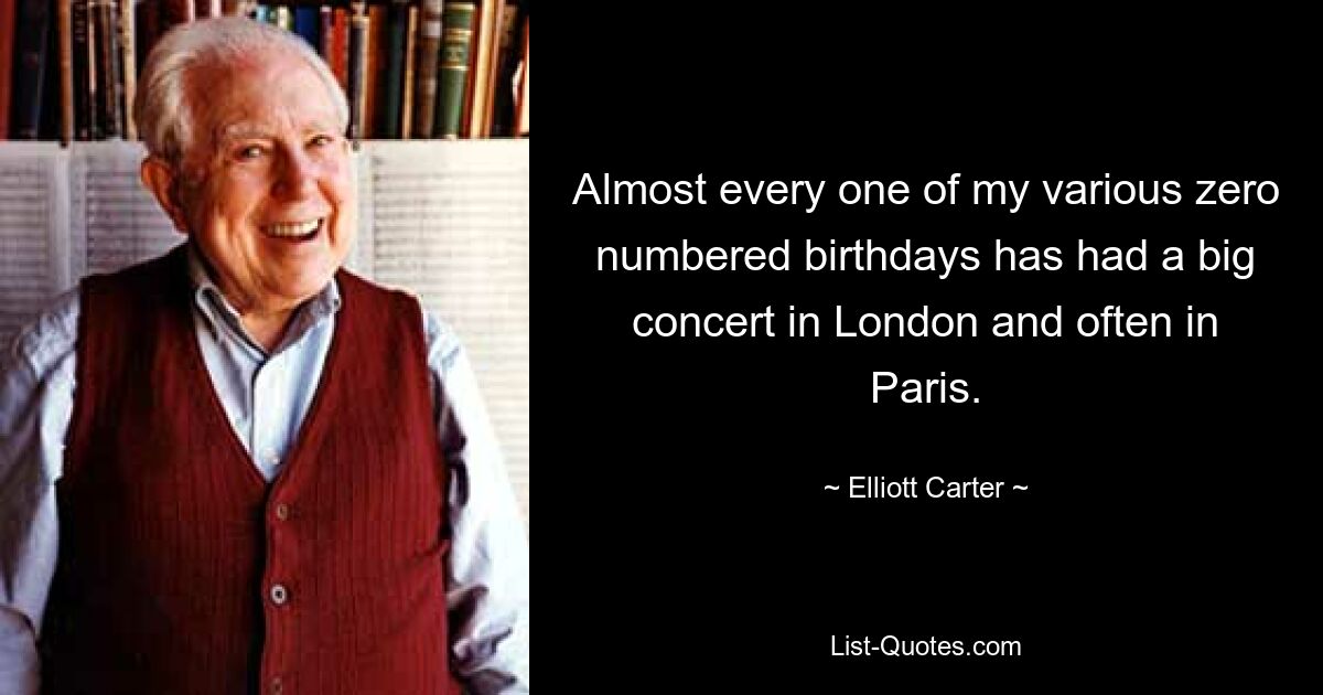 Almost every one of my various zero numbered birthdays has had a big concert in London and often in Paris. — © Elliott Carter