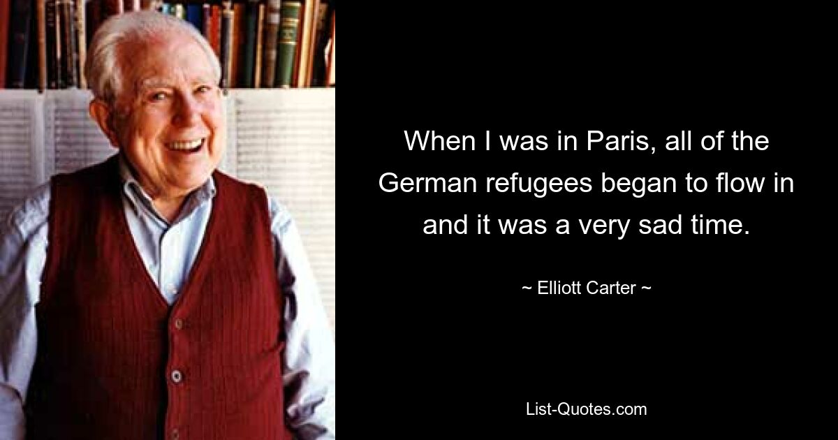 When I was in Paris, all of the German refugees began to flow in and it was a very sad time. — © Elliott Carter