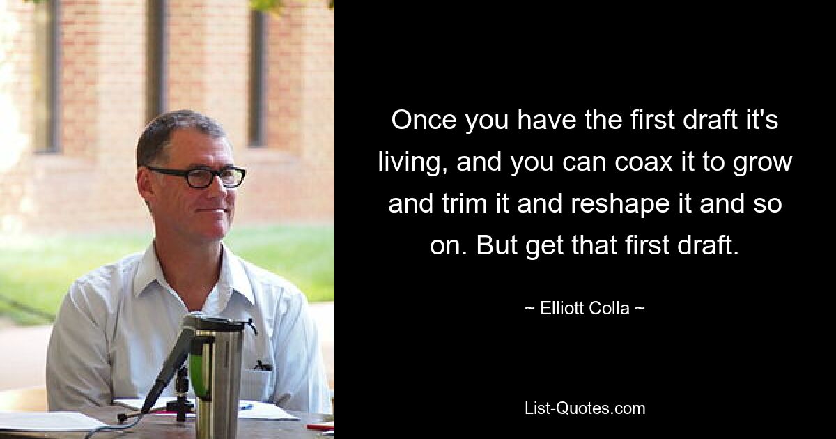 Once you have the first draft it's living, and you can coax it to grow and trim it and reshape it and so on. But get that first draft. — © Elliott Colla